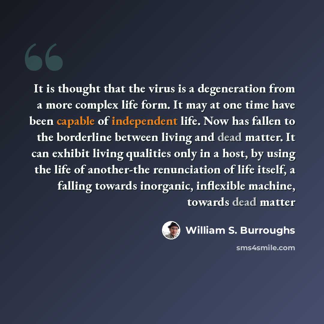 “It is thought that the virus is a degeneration from a more complex life form. It may at one time have been capable of independent life. Now has fallen to the borderline between living and dead matter. It can exhibit living qualities only in a host, by using the life of another-the renunciation of…” quote by William S. Burroughs