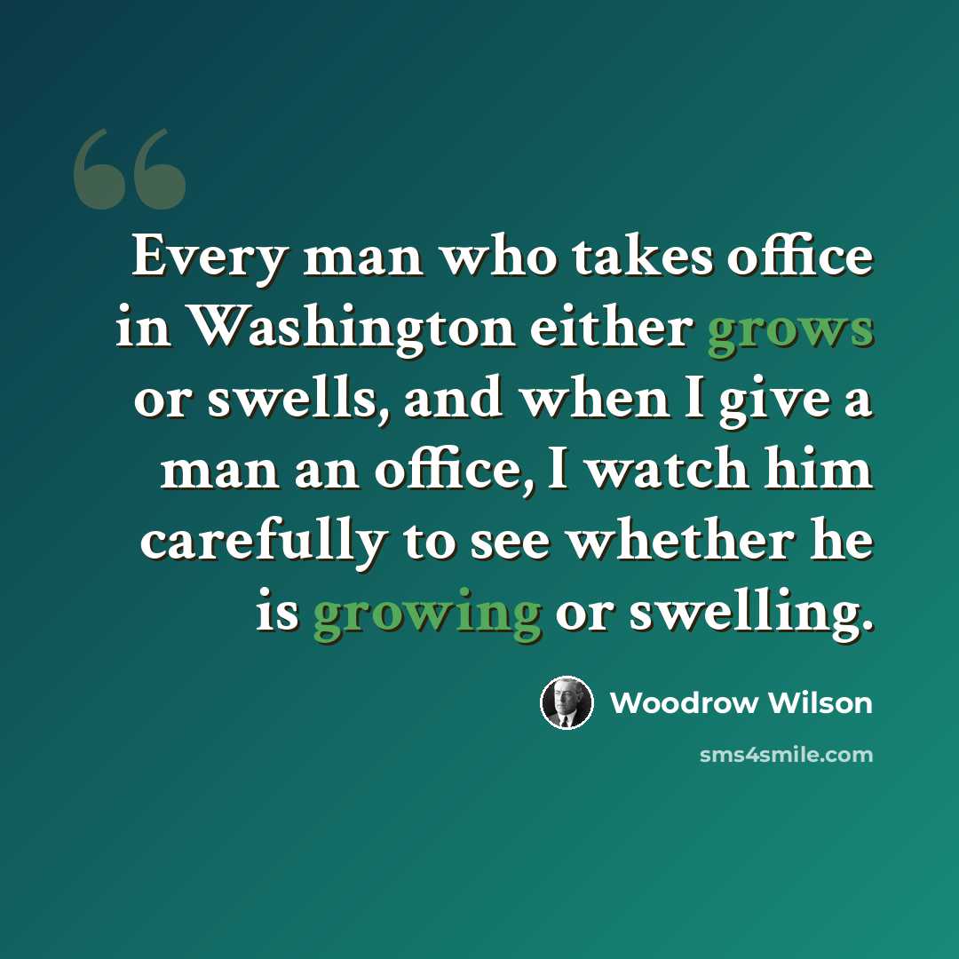 “Every man who takes office in Washington either grows or swells, and when I give a man an office, I watch him carefully to see whether he is growing or swelling.” quote by Woodrow Wilson
