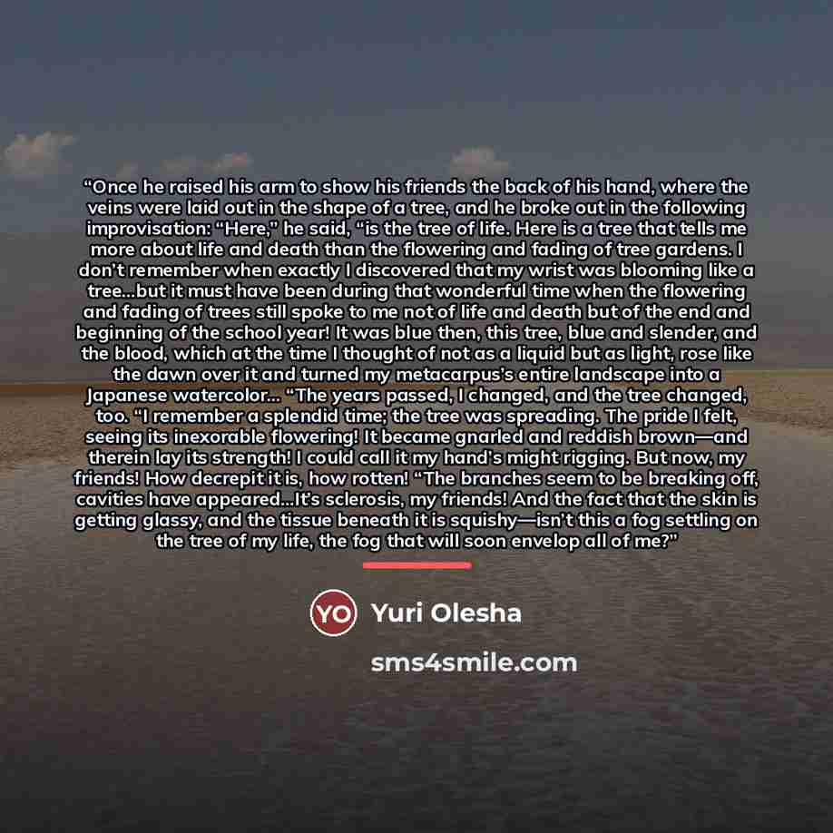 “Once he raised his arm to show his friends the back of his hand, where the veins were laid out in the shape of a tree, and he broke out in the following improvisation: “Here,” he said, “is the tree of life. Here is a tree that tells me more about life and death than the flowering and fading of…” quote by Yuri Olesha