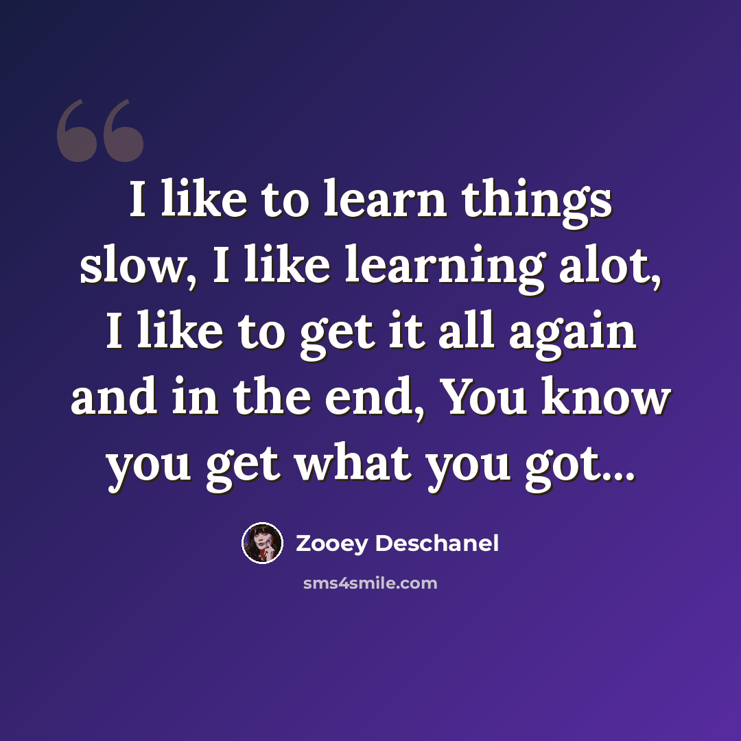 “I like to learn things slow, I like learning alot, I like to get it all again and in the end, You know you get what you got...” quote by Zooey Deschanel