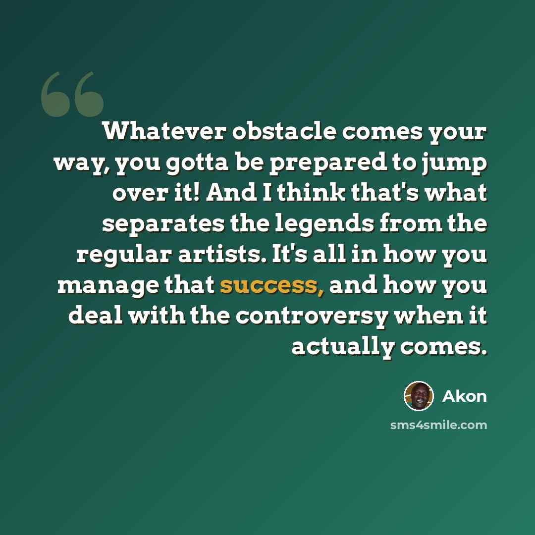 “Whatever obstacle comes your way, you gotta be prepared to jump over it! And I think that's what separates the legends from the regular artists. It's all in how you manage that success, and how you deal with the controversy when it actually comes.” quote by Akon