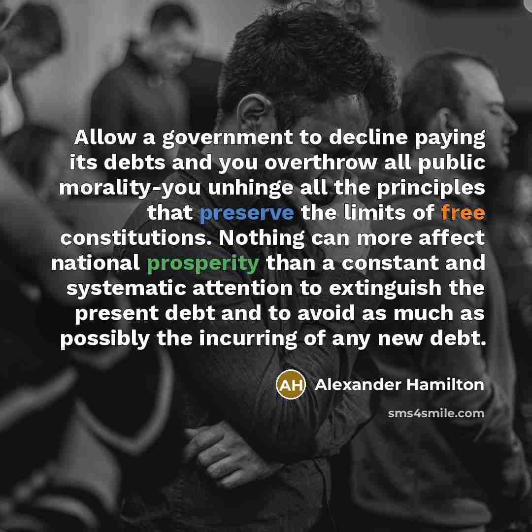 “Allow a government to decline paying its debts and you overthrow all public morality-you unhinge all the principles that preserve the limits of free constitutions. Nothing can more affect national prosperity than a constant and systematic attention to extinguish the present debt and to avoid as…” quote by Alexander Hamilton