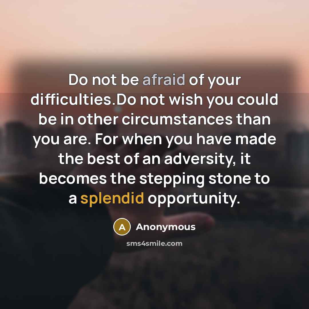 “Do not be afraid of your difficulties.Do not wish you could be in other circumstances than you are. For when you have made the best of an adversity, it becomes the stepping stone to a splendid opportunity.” quote by Anonymous