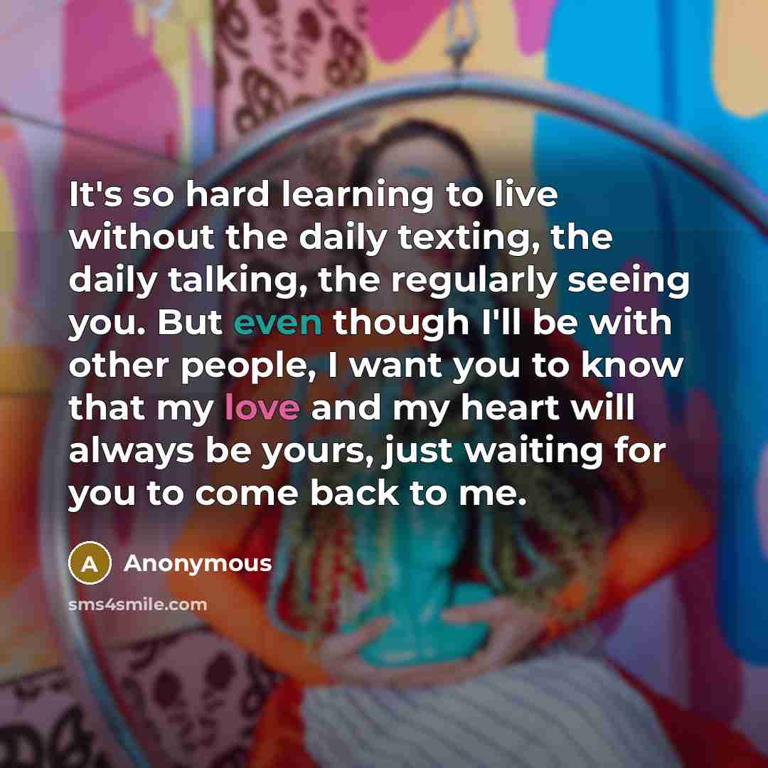 “It's so hard learning to live without the daily texting, the daily talking, the regularly seeing you. But even though I'll be with other people, I want you to know that my love and my heart will always be yours, just waiting for you to come back to me.” quote by Anonymous