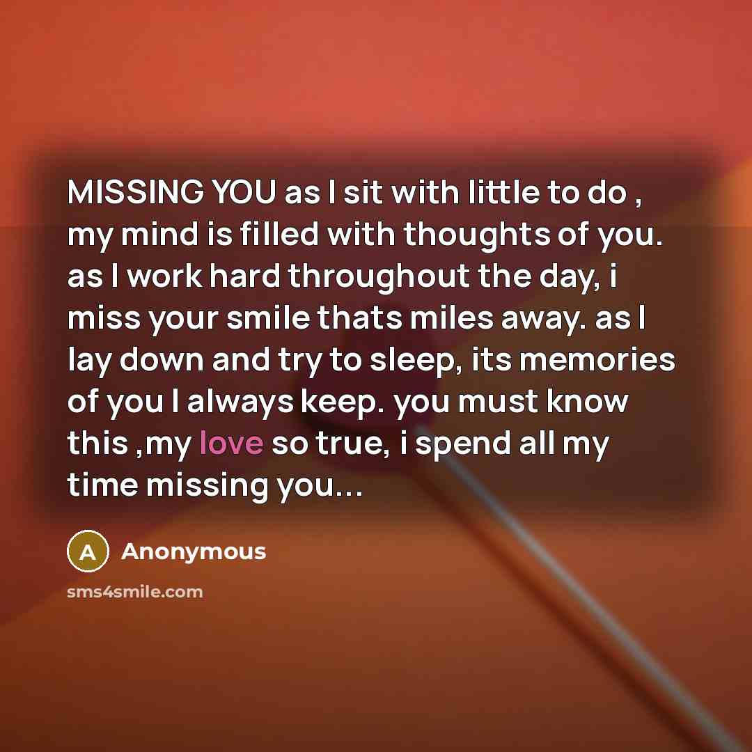 “MISSING YOU as I sit with little to do , my mind is filled with thoughts of you. as I work hard throughout the day, i miss your smile thats miles away. as I lay down and try to sleep, its memories of you I always keep. you must know this ,my love so true, i spend all my time missing you...” quote by Anonymous