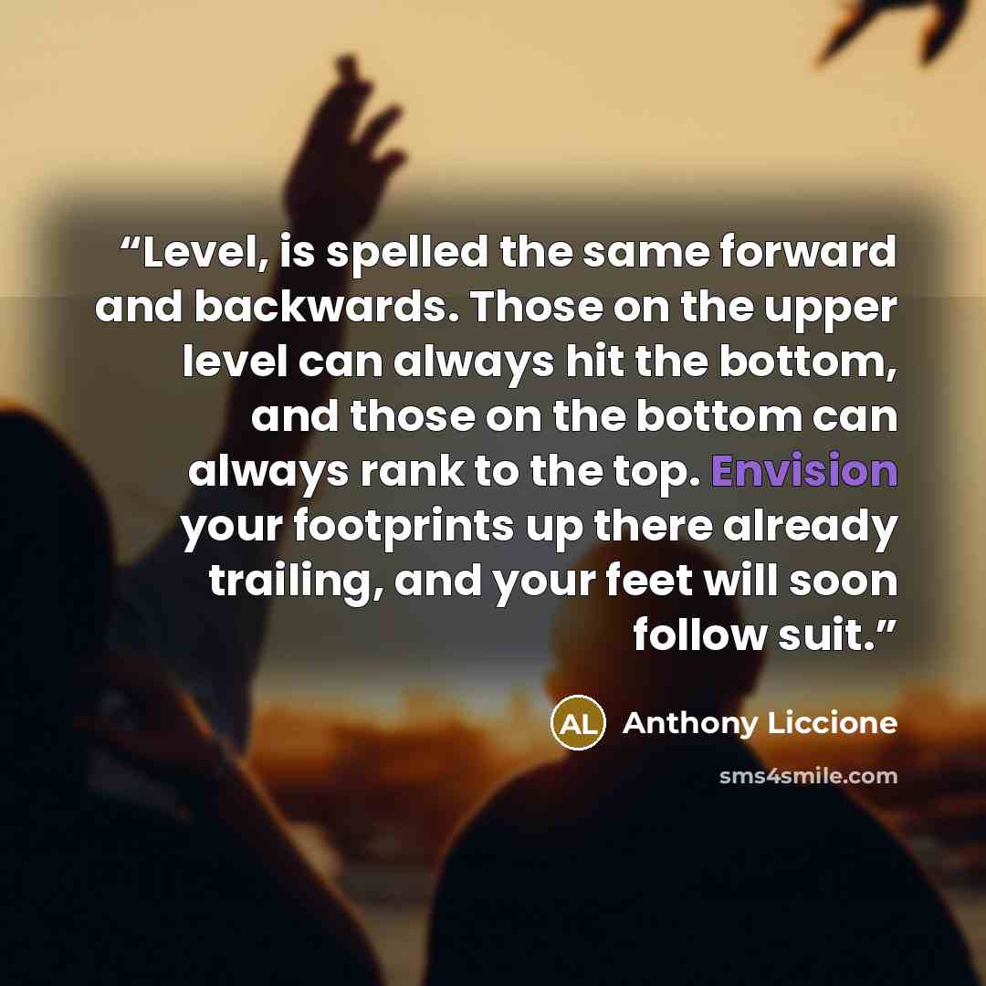“Level, is spelled the same forward and backwards. Those on the upper level can always hit the bottom, and those on the bottom can always rank to the top. Envision your footprints up there already trailing, and your feet will soon follow suit.” quote by Anthony Liccione