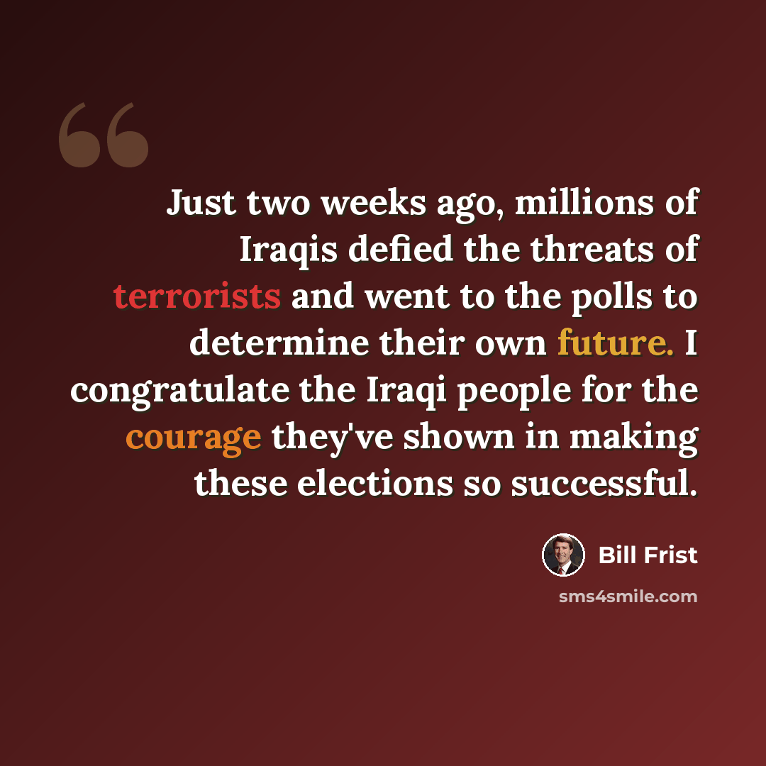 “Just two weeks ago, millions of Iraqis defied the threats of terrorists and went to the polls to determine their own future. I congratulate the Iraqi people for the courage they've shown in making these elections so successful.” quote by Bill Frist