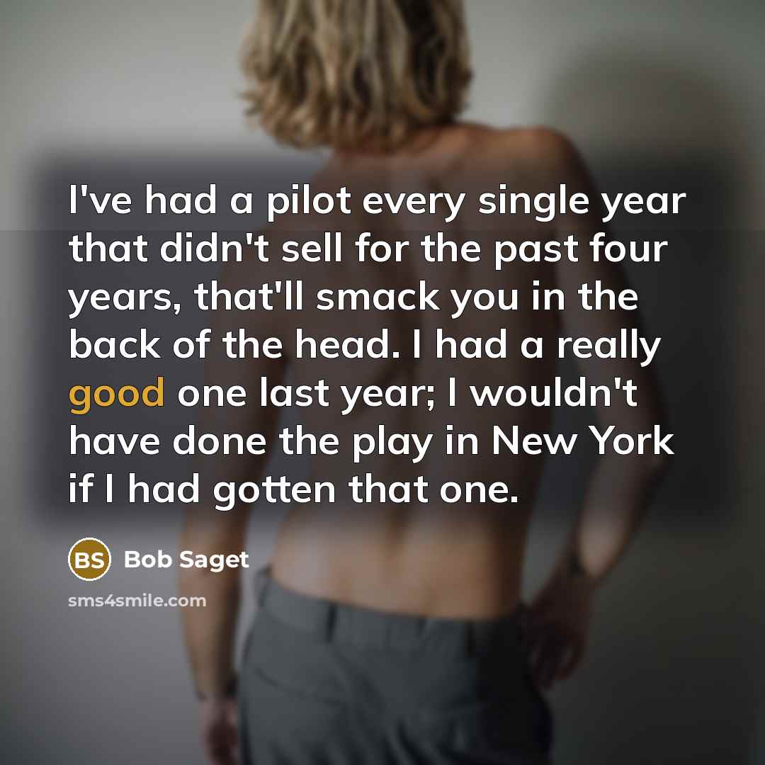 “I've had a pilot every single year that didn't sell for the past four years, that'll smack you in the back of the head. I had a really good one last year; I wouldn't have done the play in New York if I had gotten that one.” quote by Bob Saget