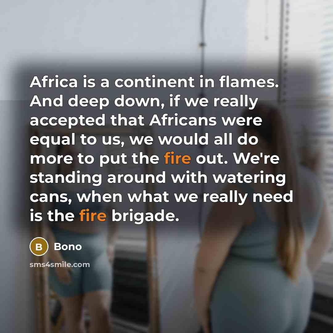 “Africa is a continent in flames. And deep down, if we really accepted that Africans were equal to us, we would all do more to put the fire out. We're standing around with watering cans, when what we really need is the fire brigade.” quote by Bono