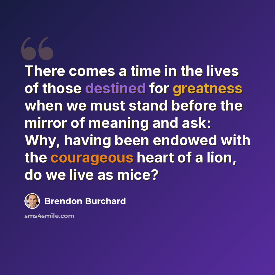 “There comes a time in the lives of those destined for greatness when we must stand before the mirror of meaning and ask: Why, having been endowed with the courageous heart of a lion, do we live as mice?” quote by Brendon Burchard