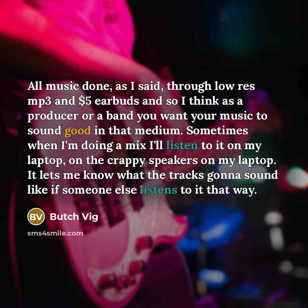 “All music done, as I said, through low res mp3 and $5 earbuds and so I think as a producer or a band you want your music to sound good in that medium. Sometimes when I'm doing a mix I'll listen to it on my laptop, on the crappy speakers on my laptop. It lets me know what the tracks gonna sound…” quote by Butch Vig