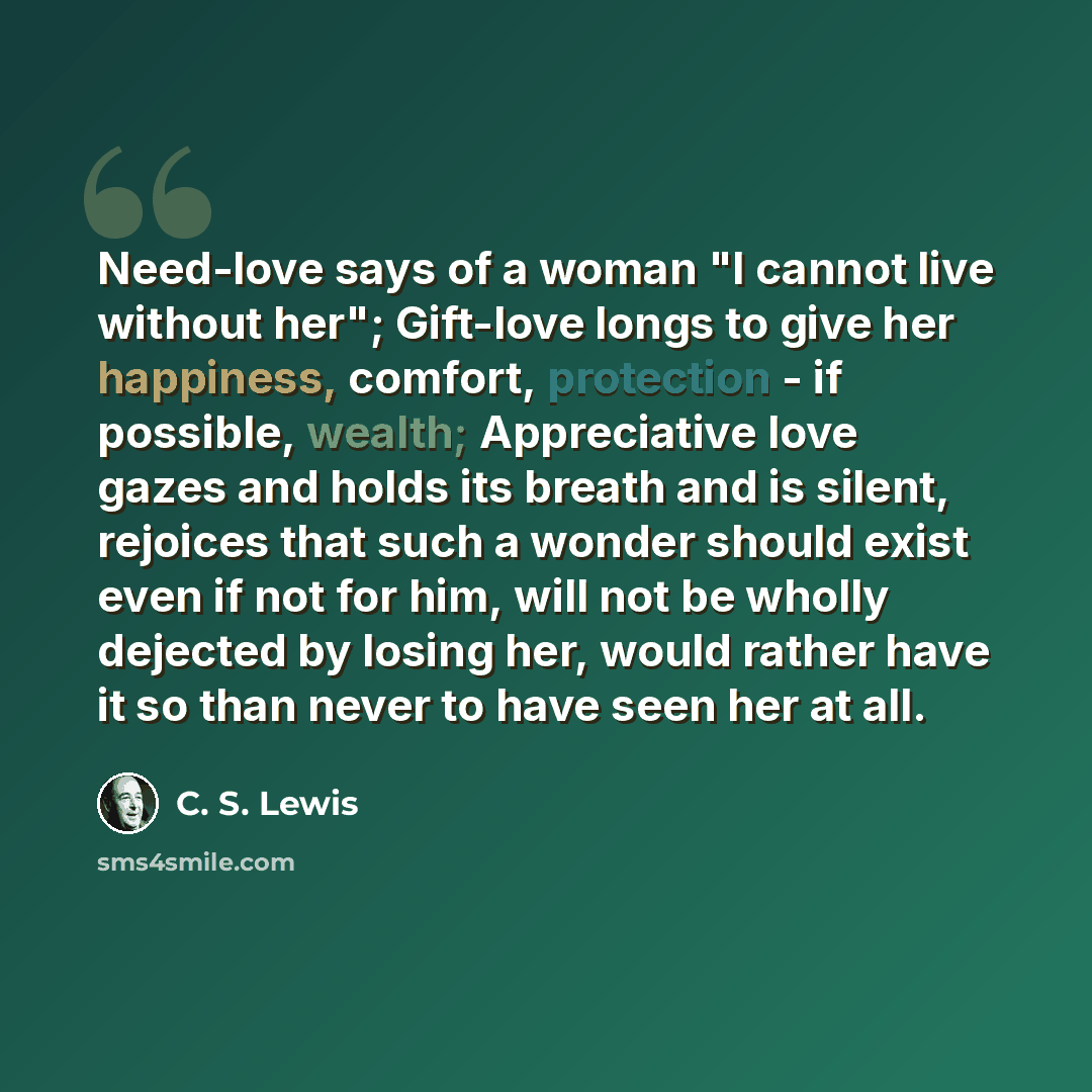 “Need-love says of a woman "I cannot live without her"; Gift-love longs to give her happiness, comfort, protection - if possible, wealth; Appreciative love gazes and holds its breath and is silent, rejoices that such a wonder should exist even if not for him, will not be wholly dejected by losing…” quote by C. S. Lewis