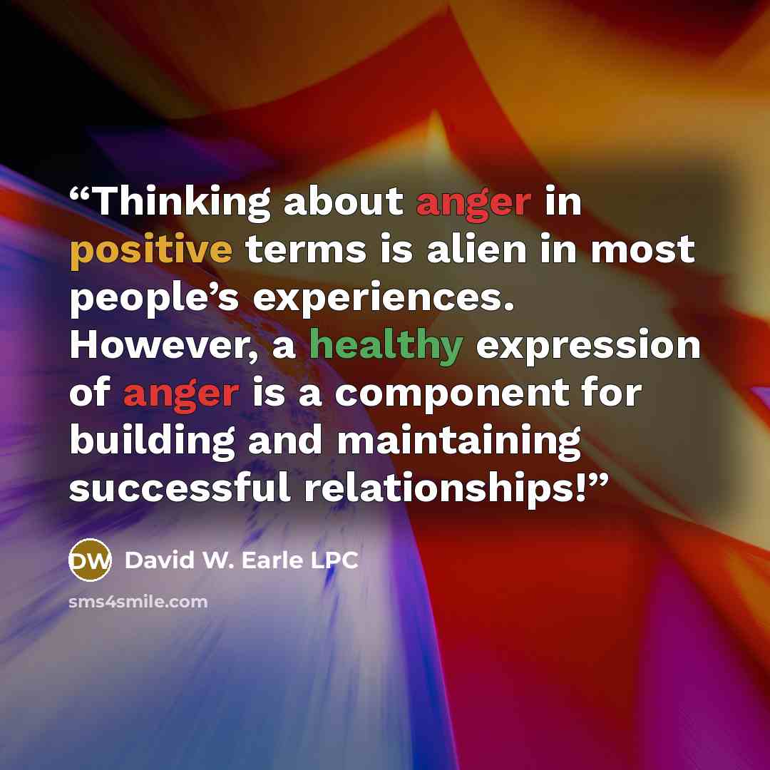 “Thinking about anger in positive terms is alien in most people’s experiences. However, a healthy expression of anger is a component for building and maintaining successful relationships!” quote by David W. Earle LPC