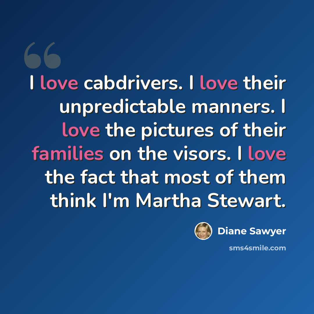 “I love cabdrivers. I love their unpredictable manners. I love the pictures of their families on the visors. I love the fact that most of them think I'm Martha Stewart.” quote by Diane Sawyer
