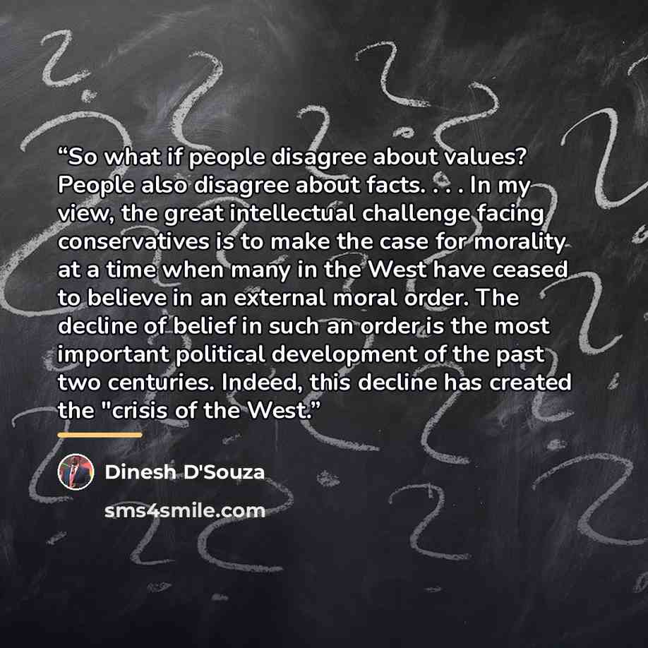 “So what if people disagree about values? People also disagree about facts. . . . In my view, the great intellectual challenge facing conservatives is to make the case for morality at a time when many in the West have ceased to believe in an external moral order. The decline of belief in such an…” quote by Dinesh D'Souza