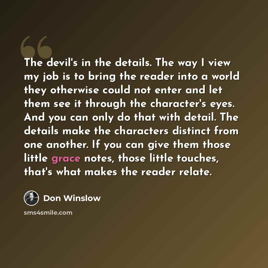 “The devil's in the details. The way I view my job is to bring the reader into a world they otherwise could not enter and let them see it through the character's eyes. And you can only do that with detail. The details make the characters distinct from one another. If you can give them those little…” quote by Don Winslow