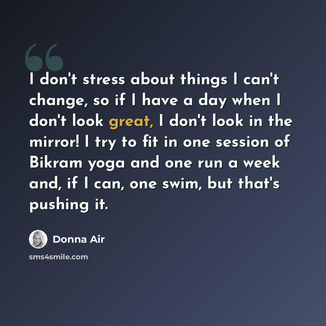 “I don't stress about things I can't change, so if I have a day when I don't look great, I don't look in the mirror! I try to fit in one session of Bikram yoga and one run a week and, if I can, one swim, but that's pushing it.” quote by Donna Air