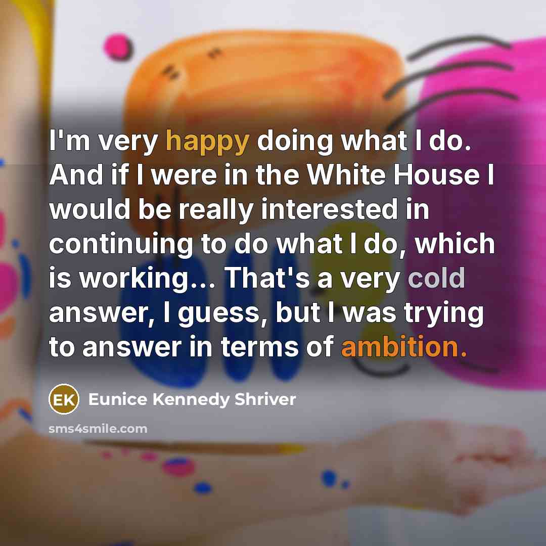 “I'm very happy doing what I do. And if I were in the White House I would be really interested in continuing to do what I do, which is working... That's a very cold answer, I guess, but I was trying to answer in terms of ambition.” quote by Eunice Kennedy Shriver