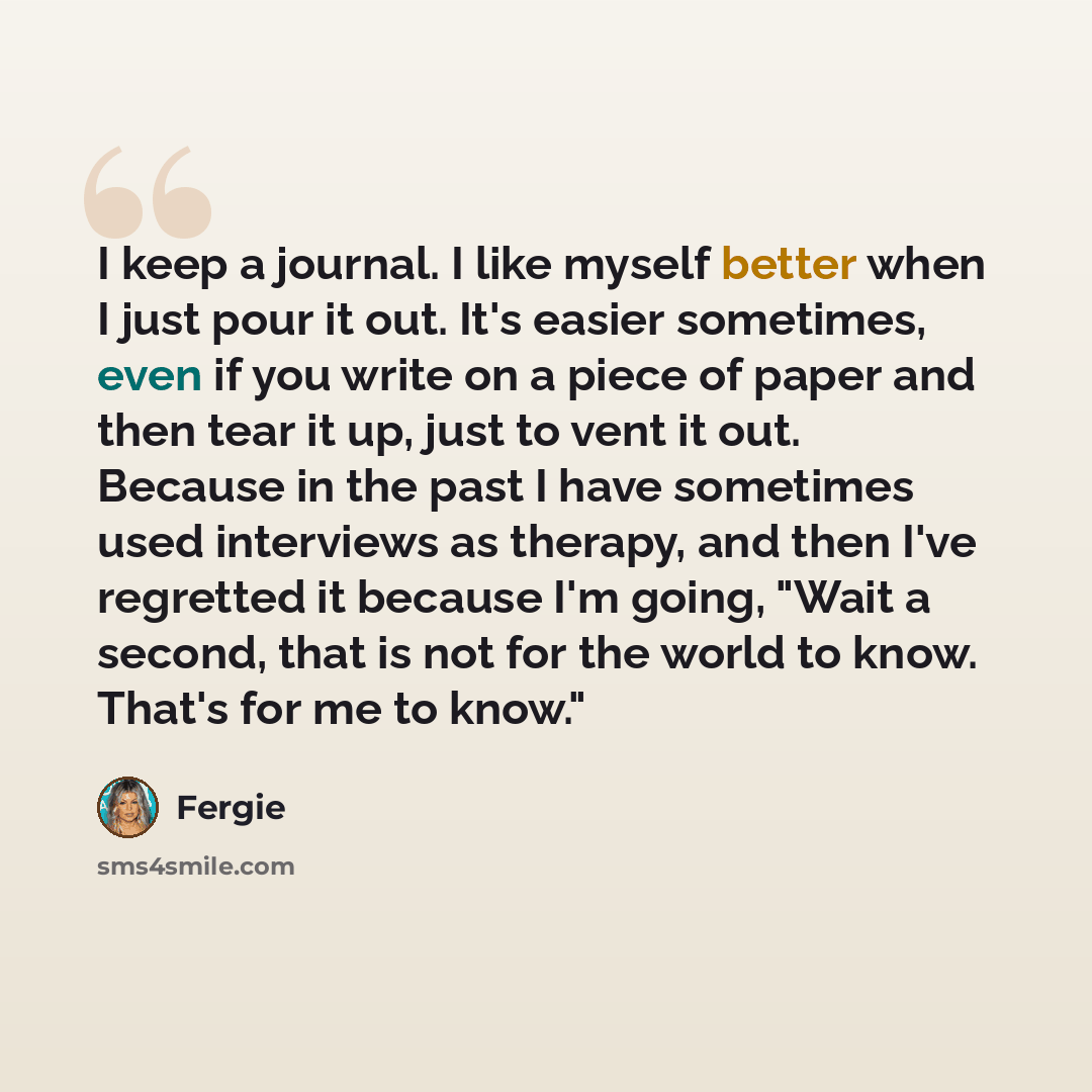 “I keep a journal. I like myself better when I just pour it out. It's easier sometimes, even if you write on a piece of paper and then tear it up, just to vent it out. Because in the past I have sometimes used interviews as therapy, and then I've regretted it because I'm going, "Wait a second, that…” quote by Fergie