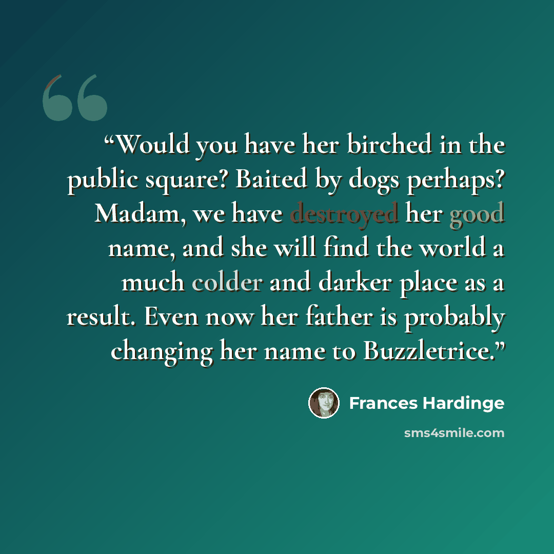 “Would you have her birched in the public square? Baited by dogs perhaps? Madam, we have destroyed her good name, and she will find the world a much colder and darker place as a result. Even now her father is probably changing her name to Buzzletrice.” quote by Frances Hardinge