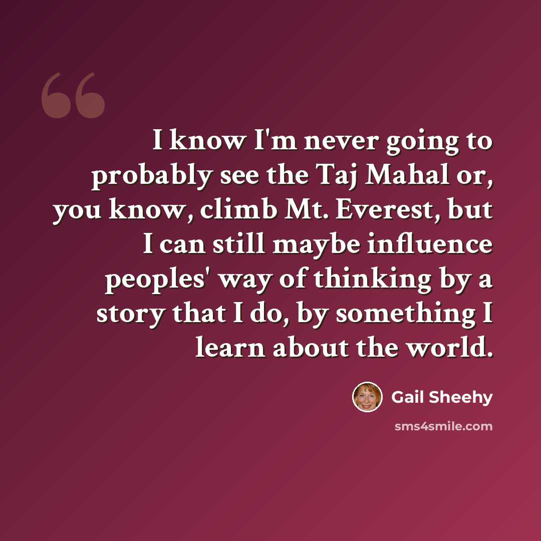 “I know I'm never going to probably see the Taj Mahal or, you know, climb Mt. Everest, but I can still maybe influence peoples' way of thinking by a story that I do, by something I learn about the world.” quote by Gail Sheehy
