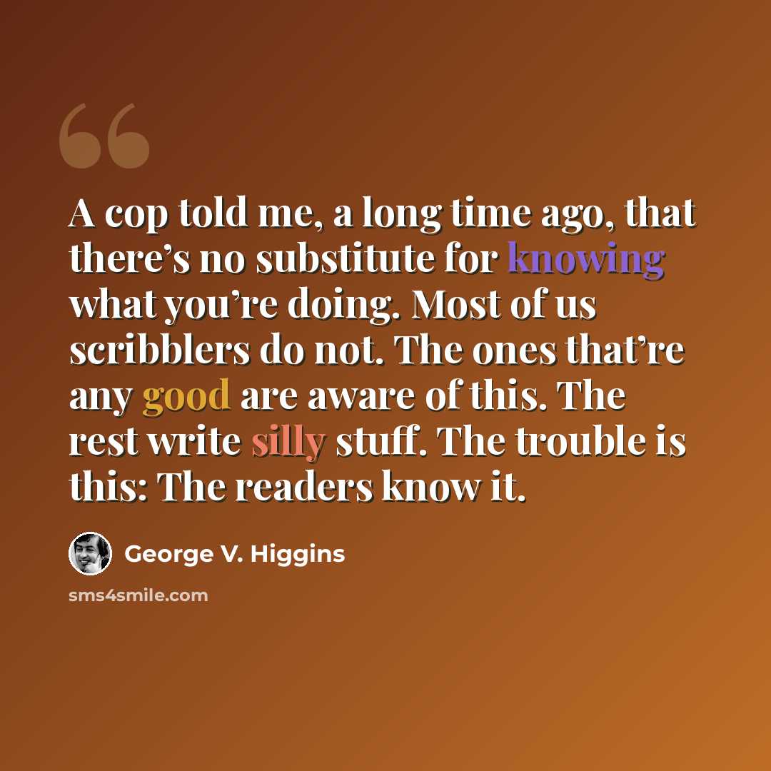 “A cop told me, a long time ago, that there’s no substitute for knowing what you’re doing. Most of us scribblers do not. The ones that’re any good are aware of this. The rest write silly stuff. The trouble is this: The readers know it.” quote by George V. Higgins
