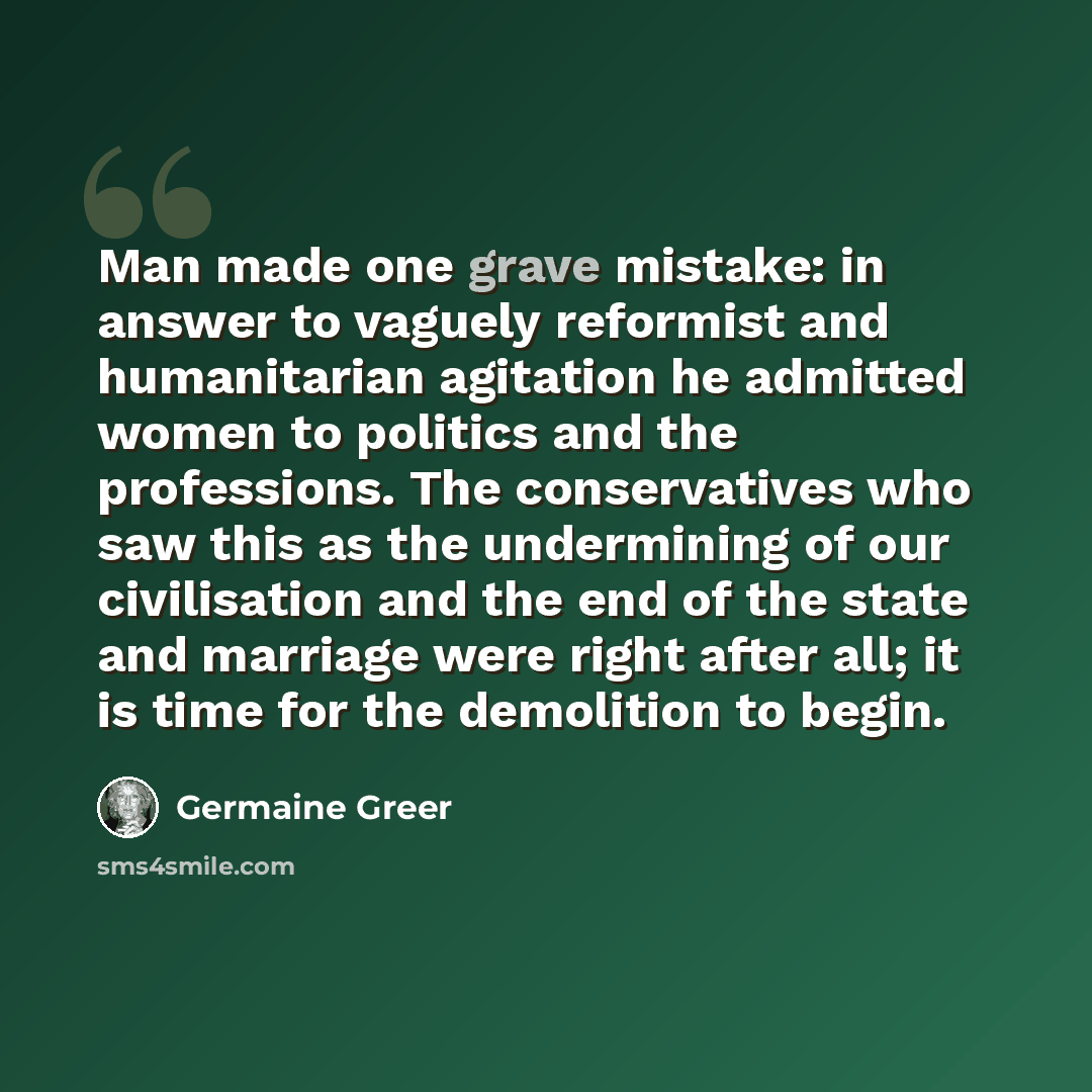 “Man made one grave mistake: in answer to vaguely reformist and humanitarian agitation he admitted women to politics and the professions. The conservatives who saw this as the undermining of our civilisation and the end of the state and marriage were right after all; it is time for the demolition…” quote by Germaine Greer