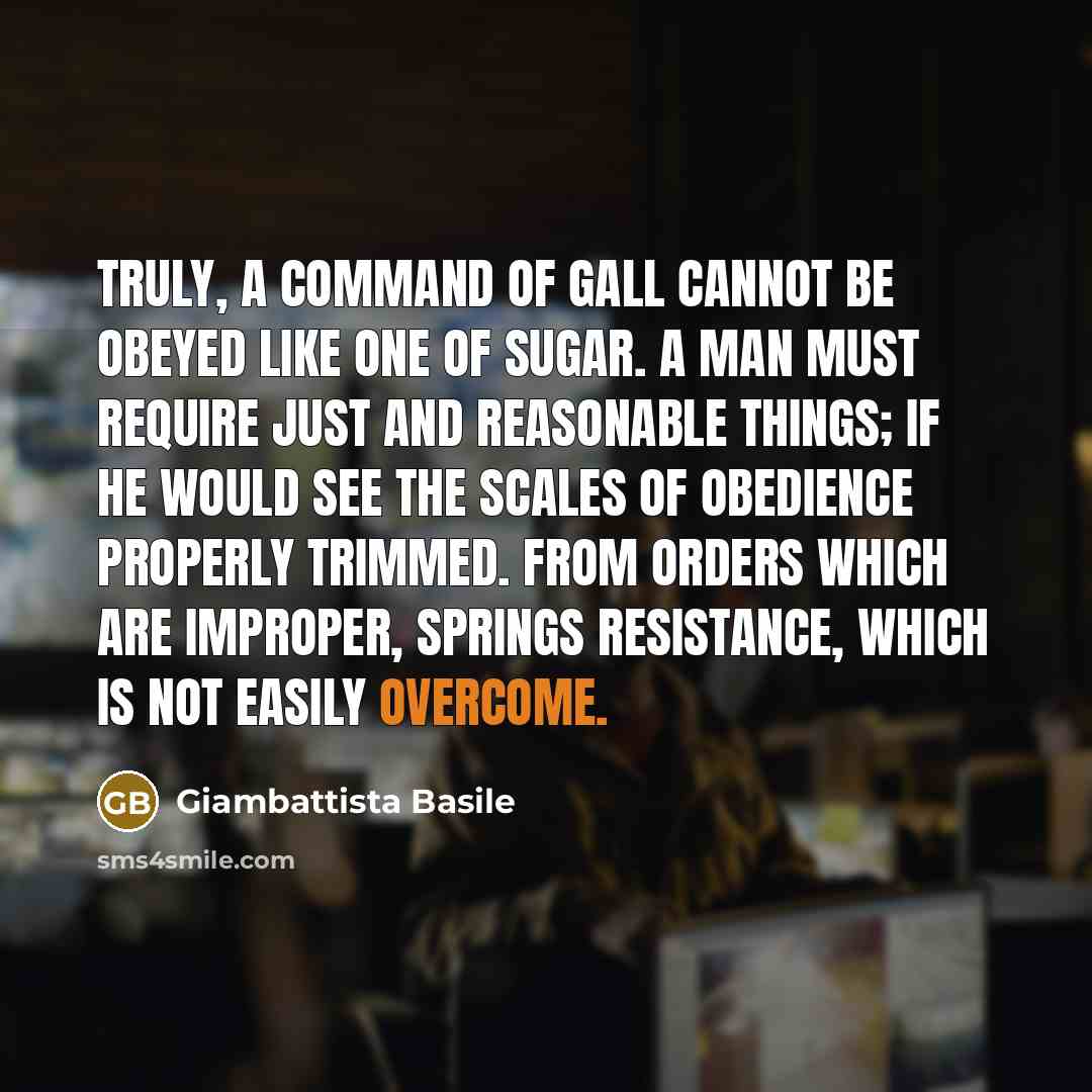 “Truly, a command of gall cannot be obeyed like one of sugar. A man must require just and reasonable things; if he would see the scales of obedience properly trimmed. From orders which are improper, springs resistance, which is not easily overcome.” quote by Giambattista Basile