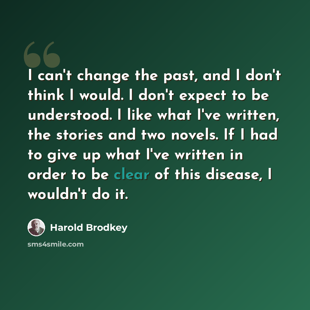 “I can't change the past, and I don't think I would. I don't expect to be understood. I like what I've written, the stories and two novels. If I had to give up what I've written in order to be clear of this disease, I wouldn't do it.” quote by Harold Brodkey