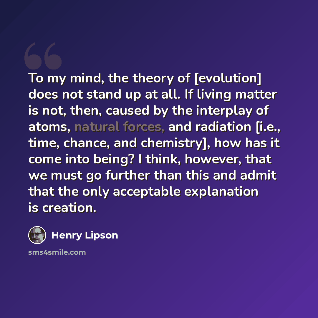 “To my mind, the theory of [evolution] does not stand up at all. If living matter is not, then, caused by the interplay of atoms, natural forces, and radiation [i.e., time, chance, and chemistry], how has it come into being? I think, however, that we must go further than this and admit that the…” quote by Henry Lipson