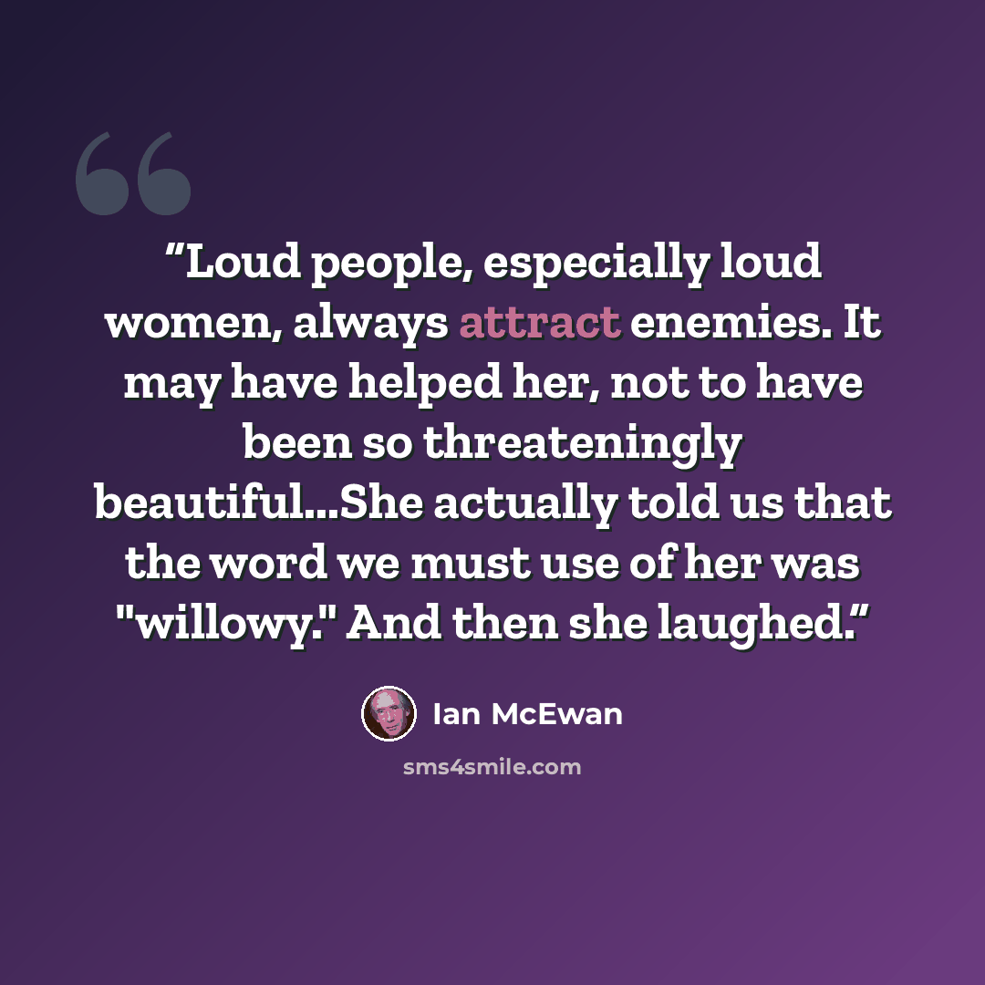“Loud people, especially loud women, always attract enemies. It may have helped her, not to have been so threateningly beautiful...She actually told us that the word we must use of her was "willowy." And then she laughed.” quote by Ian McEwan