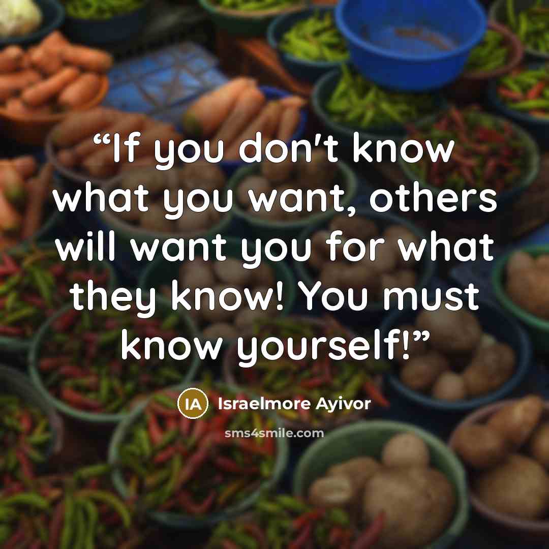 “If you don't know what you want, others will want you for what they know! You must know yourself!” quote by Israelmore Ayivor