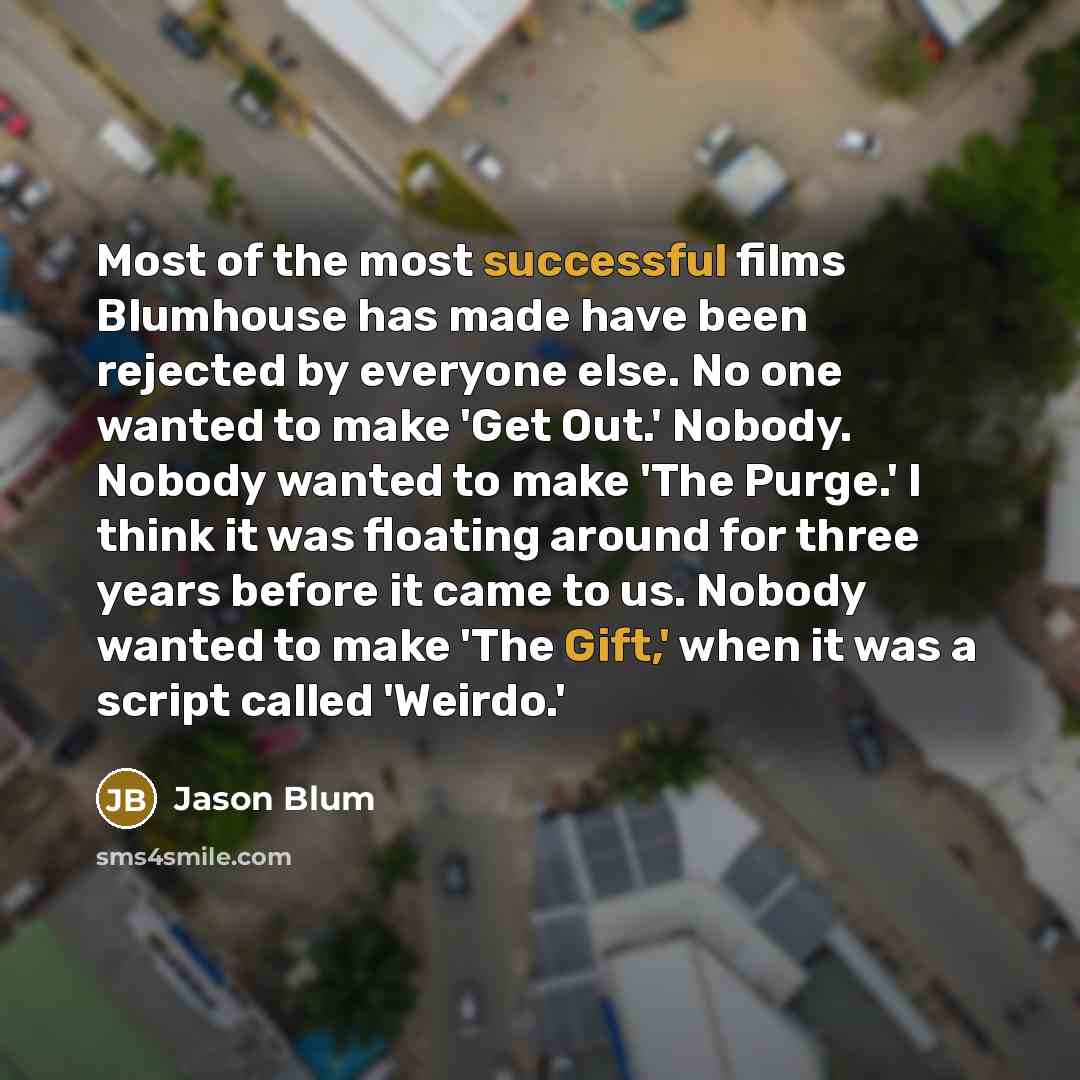 “Most of the most successful films Blumhouse has made have been rejected by everyone else. No one wanted to make 'Get Out.' Nobody. Nobody wanted to make 'The Purge.' I think it was floating around for three years before it came to us. Nobody wanted to make 'The Gift,' when it was a script called…” quote by Jason Blum