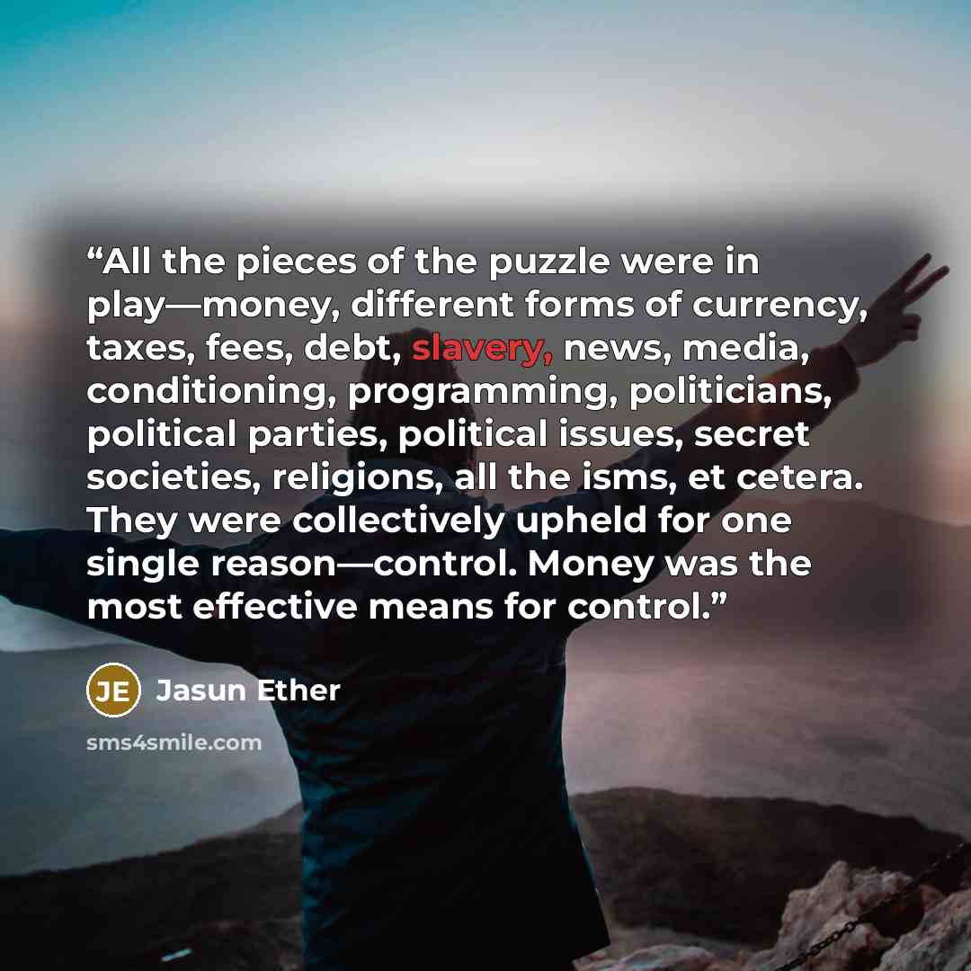 “All the pieces of the puzzle were in play—money, different forms of currency, taxes, fees, debt, slavery, news, media, conditioning, programming, politicians, political parties, political issues, secret societies, religions, all the isms, et cetera. They were collectively upheld for one single…” quote by Jasun Ether