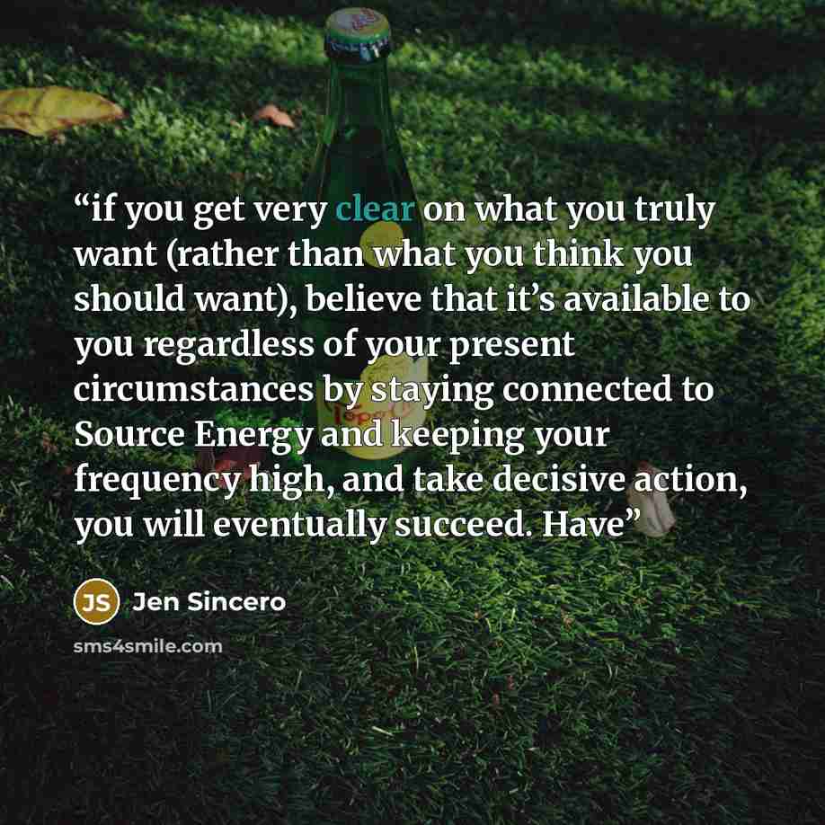 “if you get very clear on what you truly want (rather than what you think you should want), believe that it’s available to you regardless of your present circumstances by staying connected to Source Energy and keeping your frequency high, and take decisive action, you will eventually succeed. Have” quote by Jen Sincero
