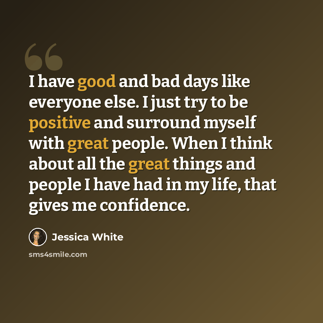 “I have good and bad days like everyone else. I just try to be positive and surround myself with great people. When I think about all the great things and people I have had in my life, that gives me confidence.” quote by Jessica White