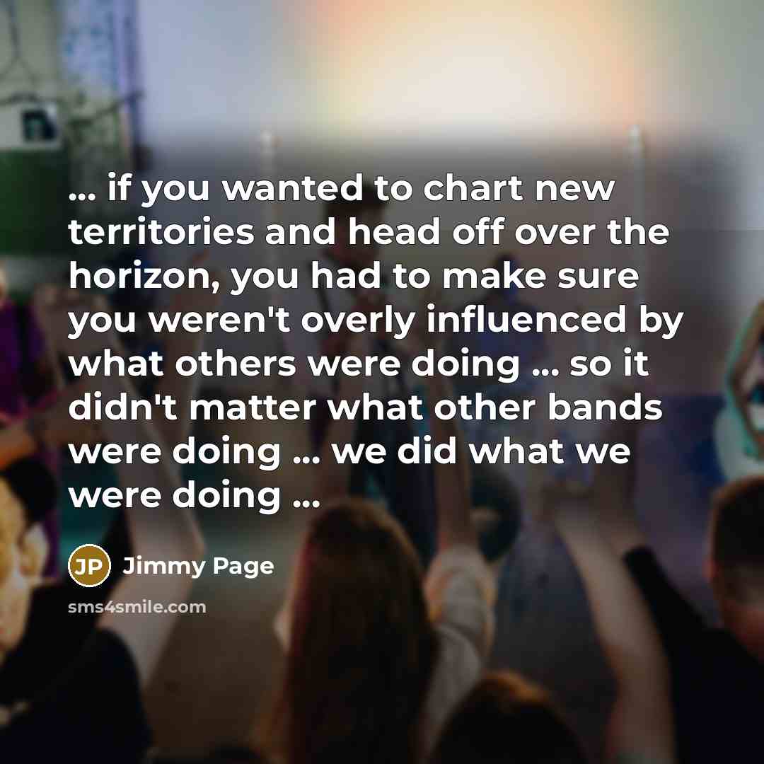 “... if you wanted to chart new territories and head off over the horizon, you had to make sure you weren't overly influenced by what others were doing ... so it didn't matter what other bands were doing ... we did what we were doing ...” quote by Jimmy Page