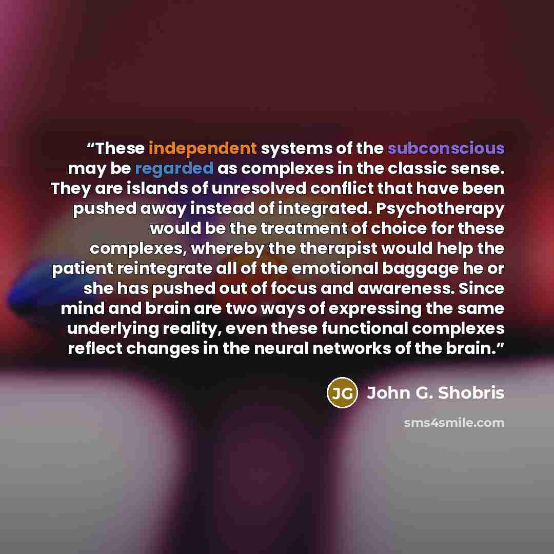 “These independent systems of the subconscious may be regarded as complexes in the classic sense. They are islands of unresolved conflict that have been pushed away instead of integrated. Psychotherapy would be the treatment of choice for these complexes, whereby the therapist would help the…” quote by John G. Shobris