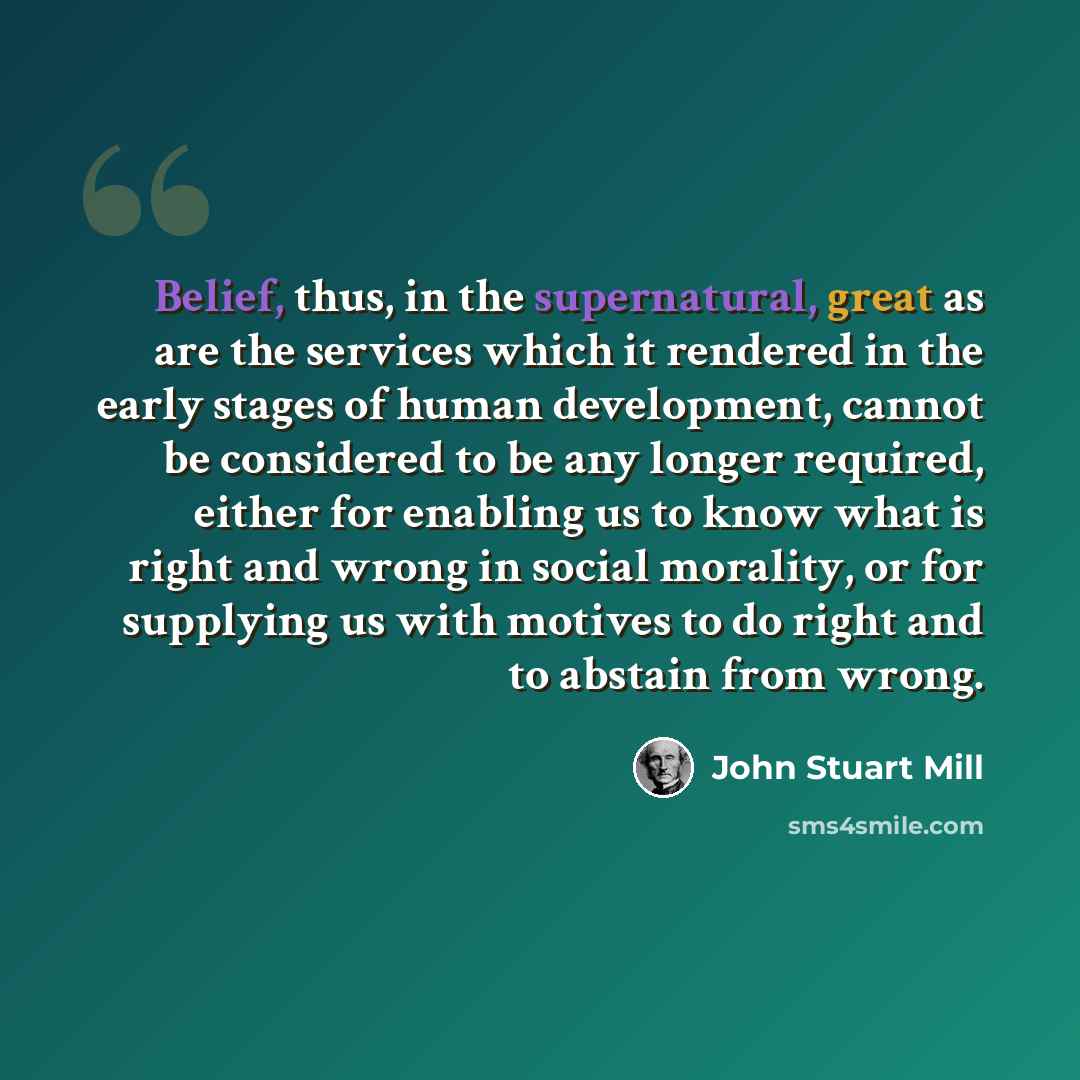 “Belief, thus, in the supernatural, great as are the services which it rendered in the early stages of human development, cannot be considered to be any longer required, either for enabling us to know what is right and wrong in social morality, or for supplying us with motives to do right and to…” quote by John Stuart Mill