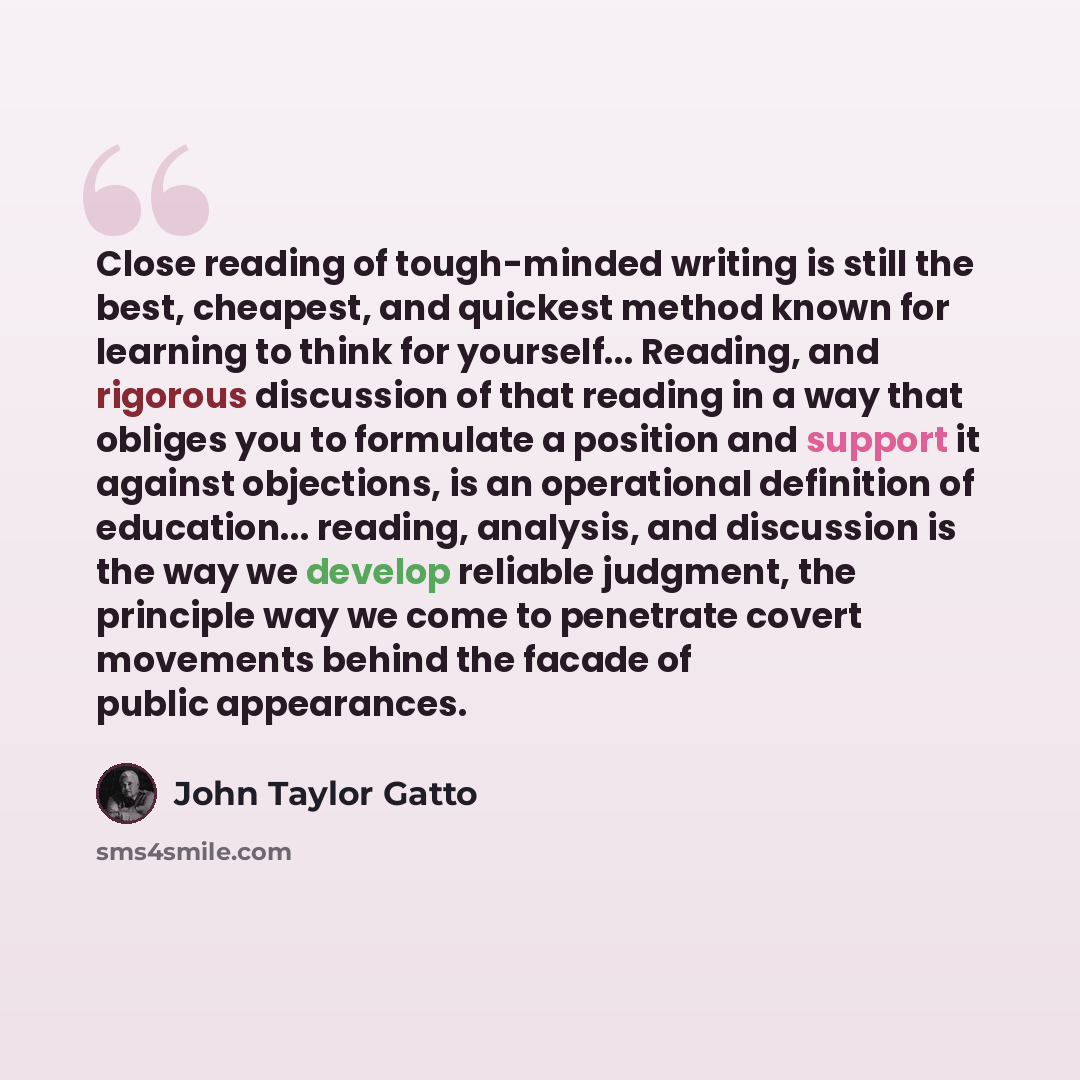 “Close reading of tough-minded writing is still the best, cheapest, and quickest method known for learning to think for yourself... Reading, and rigorous discussion of that reading in a way that obliges you to formulate a position and support it against objections, is an operational definition of…” quote by John Taylor Gatto