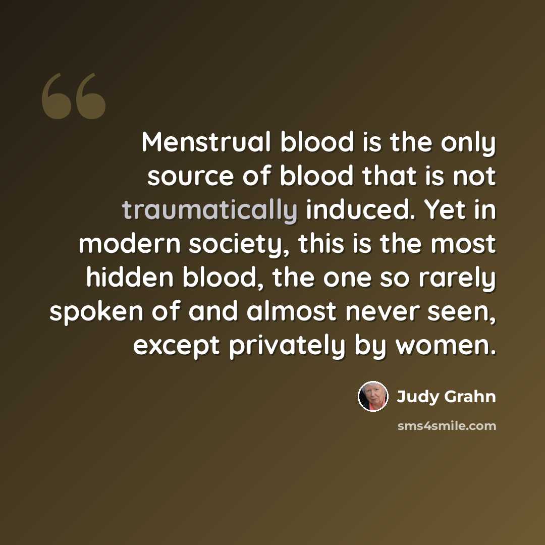 “Menstrual blood is the only source of blood that is not traumatically induced. Yet in modern society, this is the most hidden blood, the one so rarely spoken of and almost never seen, except privately by women.” quote by Judy Grahn
