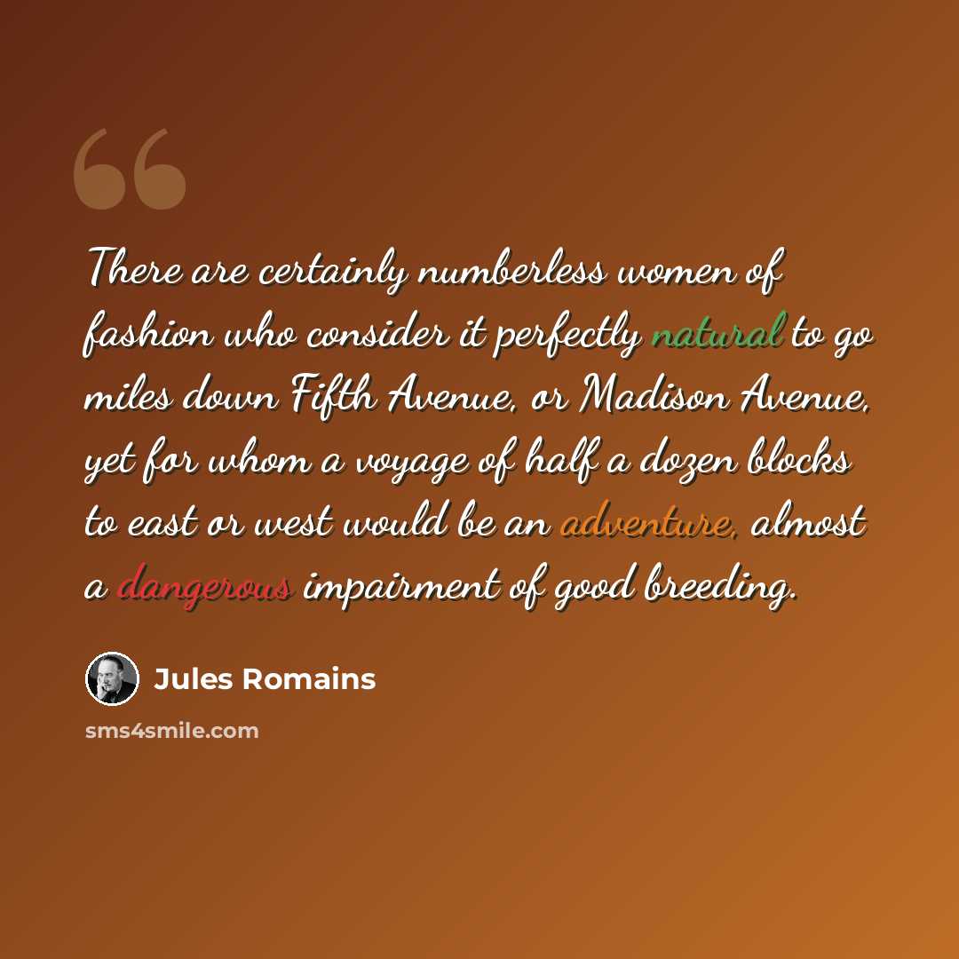 “There are certainly numberless women of fashion who consider it perfectly natural to go miles down Fifth Avenue, or Madison Avenue, yet for whom a voyage of half a dozen blocks to east or west would be an adventure, almost a dangerous impairment of good breeding.” quote by Jules Romains