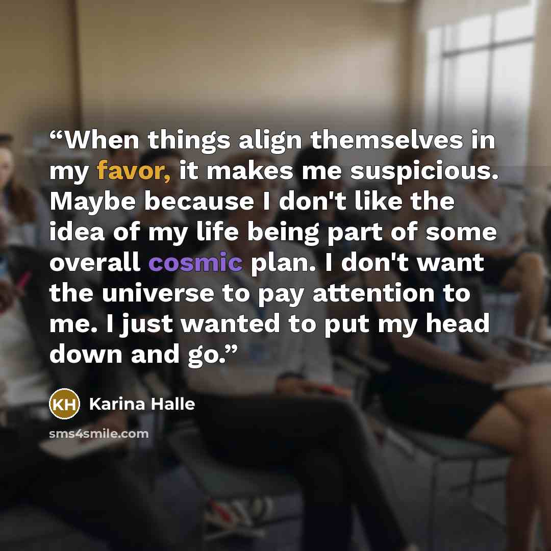 “When things align themselves in my favor, it makes me suspicious. Maybe because I don't like the idea of my life being part of some overall cosmic plan. I don't want the universe to pay attention to me. I just wanted to put my head down and go.” quote by Karina Halle