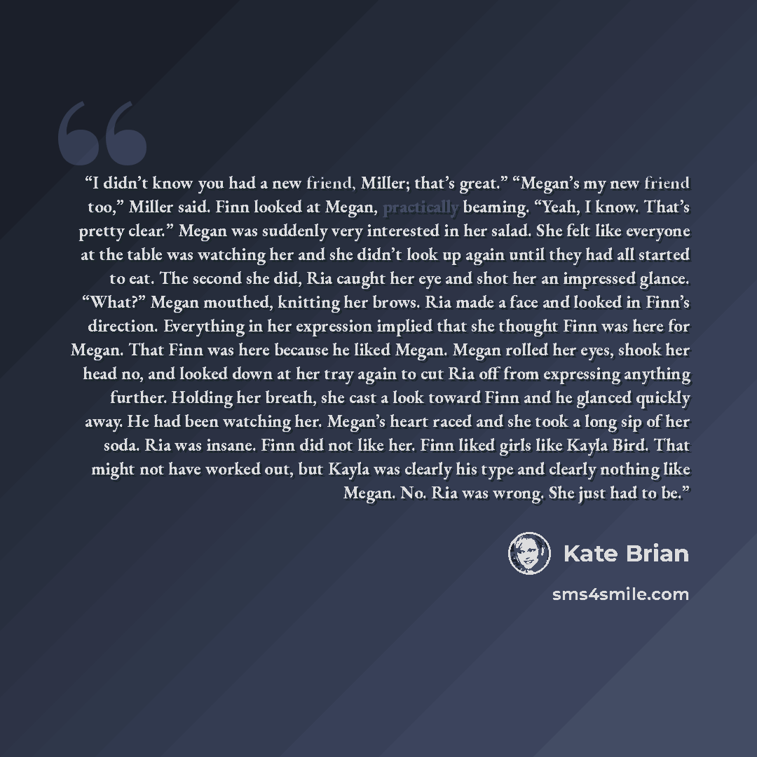“I didn’t know you had a new friend, Miller; that’s great.” “Megan’s my new friend too,” Miller said. Finn looked at Megan, practically beaming. “Yeah, I know. That’s pretty clear.” Megan was suddenly very interested in her salad. She felt like everyone at the table was watching her and she didn’t…” quote by Kate Brian