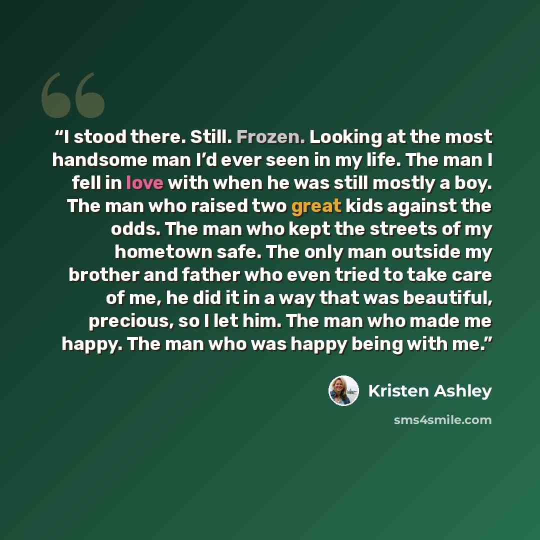 “I stood there. Still. Frozen. Looking at the most handsome man I’d ever seen in my life. The man I fell in love with when he was still mostly a boy. The man who raised two great kids against the odds. The man who kept the streets of my hometown safe. The only man outside my brother and father who…” quote by Kristen Ashley