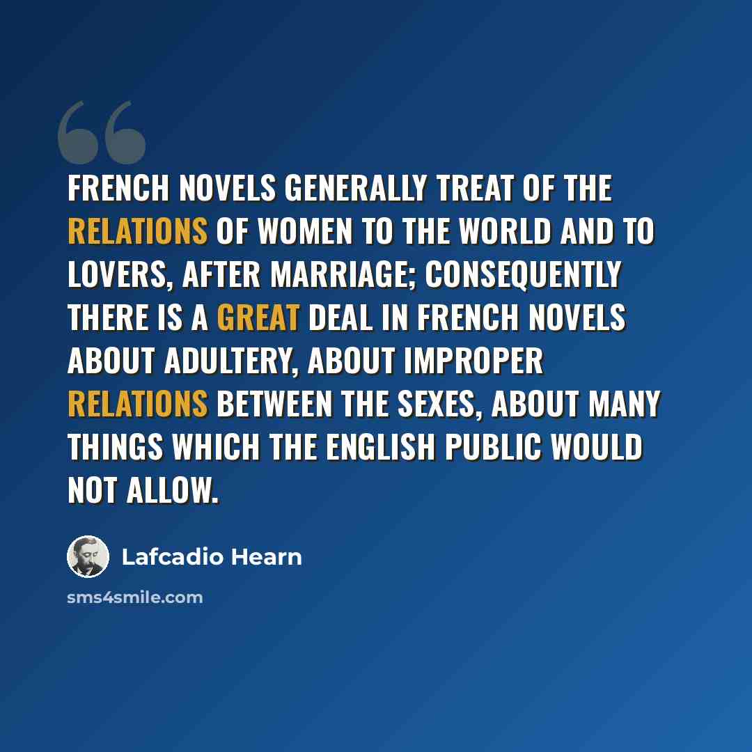 “French novels generally treat of the relations of women to the world and to lovers, after marriage; consequently there is a great deal in French novels about adultery, about improper relations between the sexes, about many things which the English public would not allow.” quote by Lafcadio Hearn