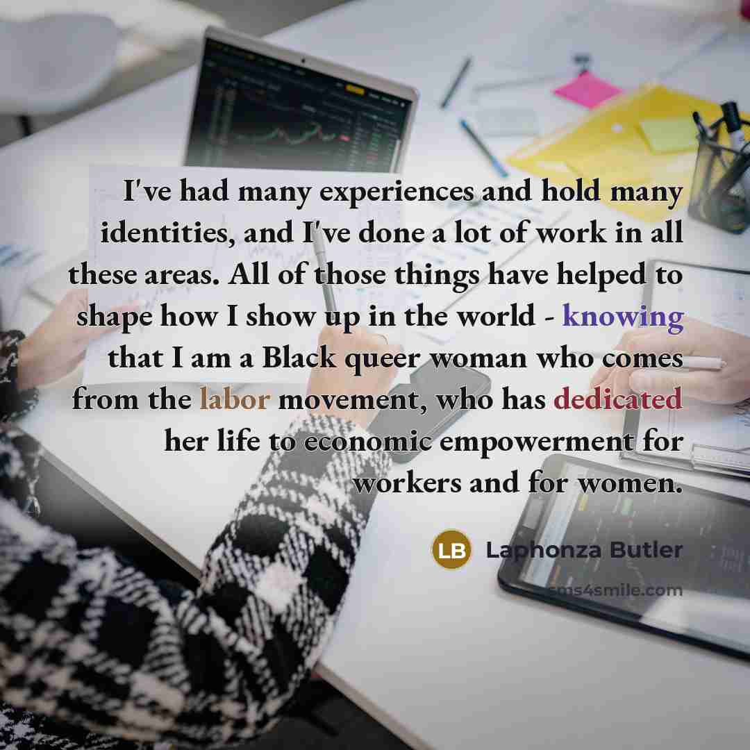 “I've had many experiences and hold many identities, and I've done a lot of work in all these areas. All of those things have helped to shape how I show up in the world - knowing that I am a Black queer woman who comes from the labor movement, who has dedicated her life to economic empowerment for…” quote by Laphonza Butler