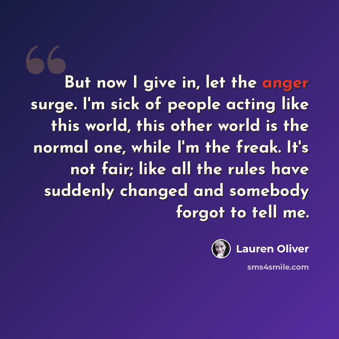 “But now I give in, let the anger surge. I'm sick of people acting like this world, this other world is the normal one, while I'm the freak. It's not fair; like all the rules have suddenly changed and somebody forgot to tell me.” quote by Lauren Oliver