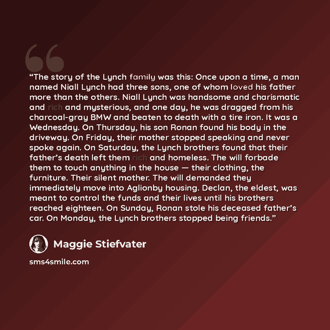 “The story of the Lynch family was this: Once upon a time, a man named Niall Lynch had three sons, one of whom loved his father more than the others. Niall Lynch was handsome and charismatic and rich and mysterious, and one day, he was dragged from his charcoal-gray BMW and beaten to death with a…” quote by Maggie Stiefvater