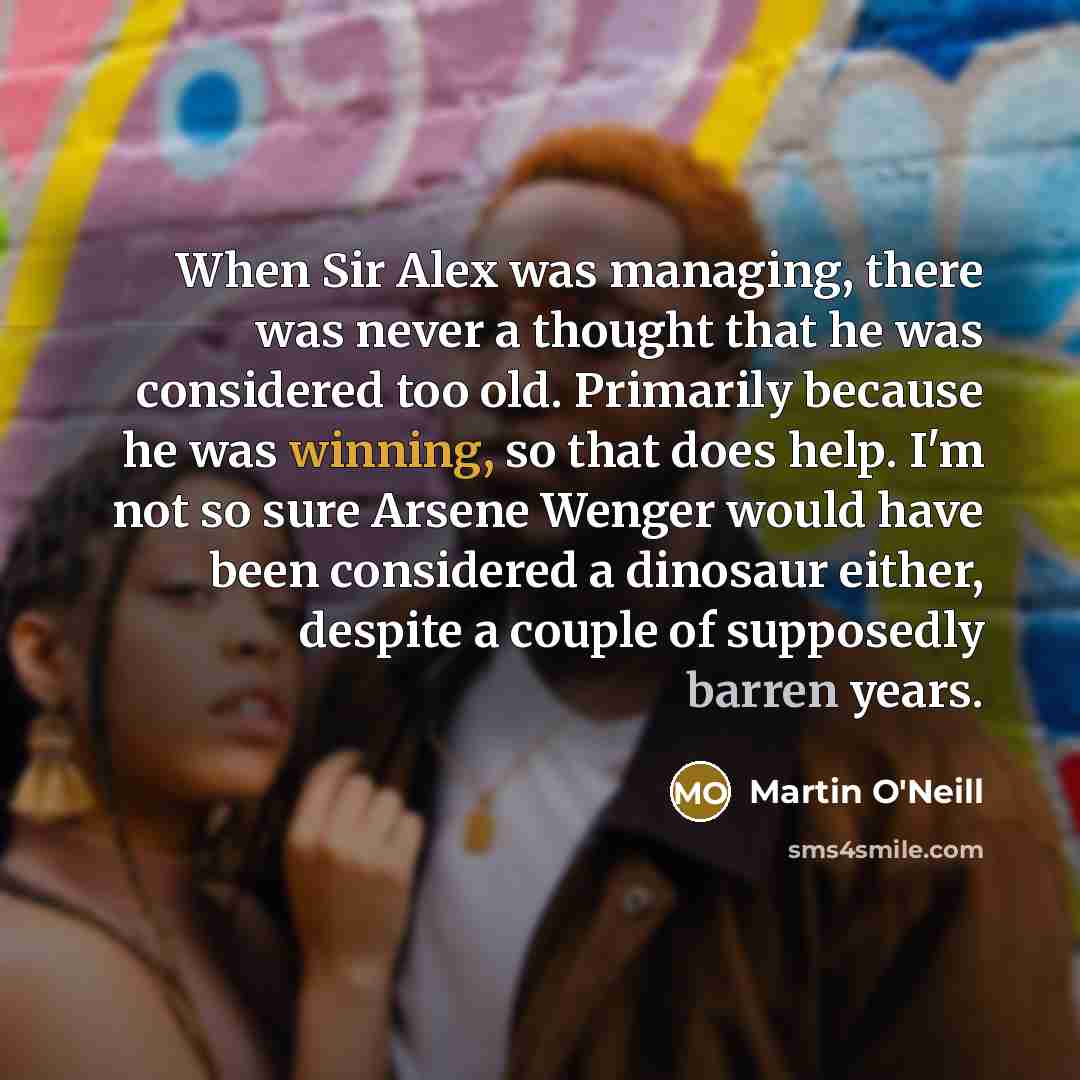 “When Sir Alex was managing, there was never a thought that he was considered too old. Primarily because he was winning, so that does help. I'm not so sure Arsene Wenger would have been considered a dinosaur either, despite a couple of supposedly barren years.” quote by Martin O'Neill